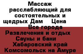 Массаж расслабляющий для состоятельных и щедрых Дам. › Цена ­ 1 100 - Все города Развлечения и отдых » Сауны и бани   . Хабаровский край,Комсомольск-на-Амуре г.